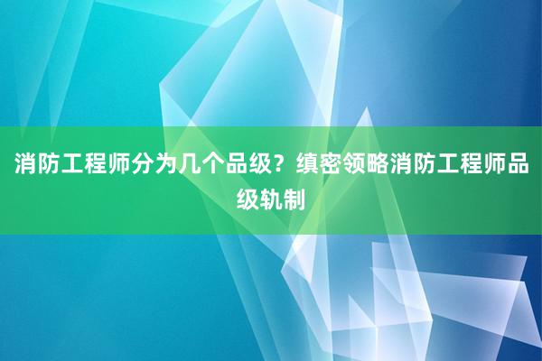 消防工程师分为几个品级？缜密领略消防工程师品级轨制