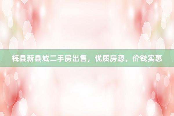 梅县新县城二手房出售，优质房源，价钱实惠