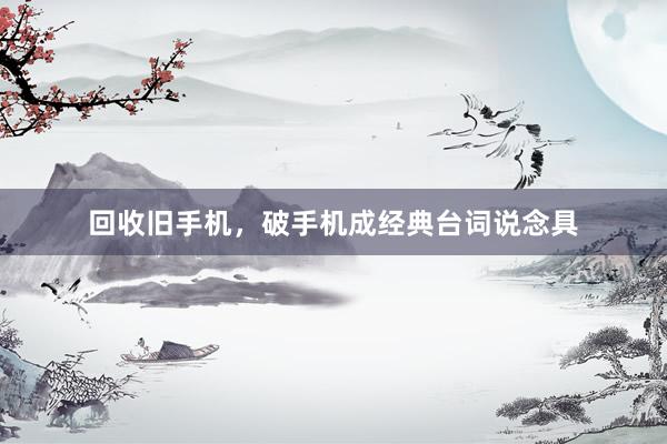 回收旧手机，破手机成经典台词说念具
